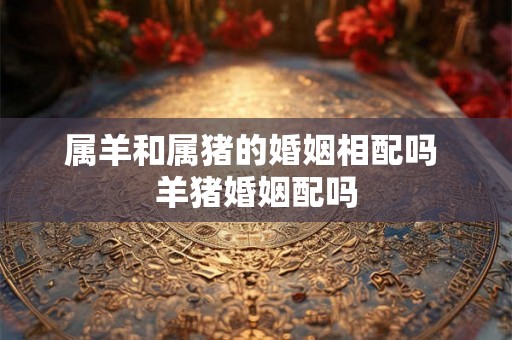 属羊和属猪的婚姻相配吗 羊猪婚姻配吗