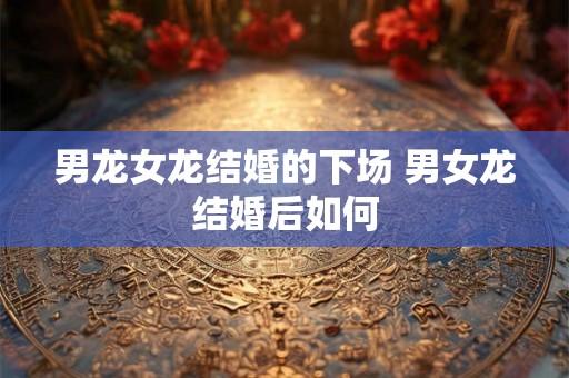 男龙女龙结婚的下场 男女龙结婚后如何