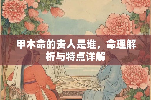 甲木命的贵人是谁，命理解析与特点详解