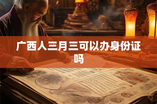 广西人三月三可以办身份证吗