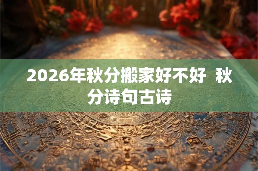 2026年秋分搬家好不好  秋分诗句古诗