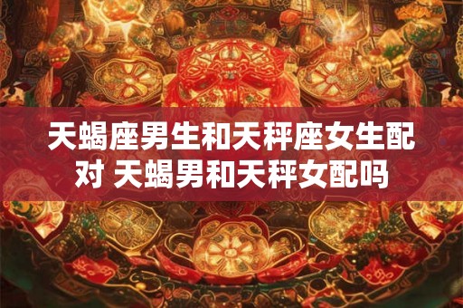 天蝎座男生和天秤座女生配对 天蝎男和天秤女配吗