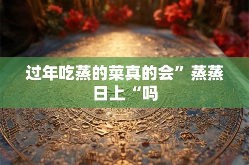 过年吃蒸的菜真的会”蒸蒸日上“吗 过年吃蒸的菜真的会”蒸蒸日上“吗
