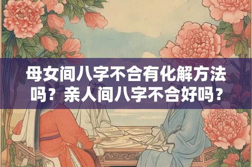 母女间八字不合有化解方法吗?亲人间八字不合好吗? 母女间八字不合有化解方法吗?亲人间八字不合好吗?