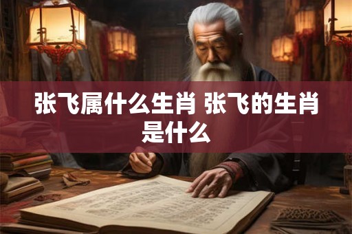 张飞属什么生肖 张飞的生肖是什么