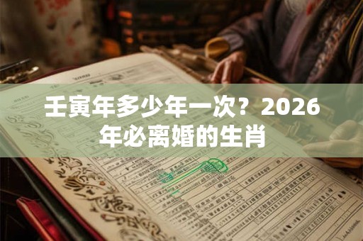 壬寅年多少年一次？2026年必离婚的生肖