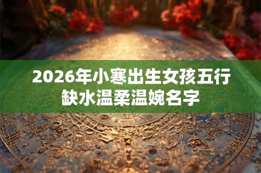 2026年小寒出生女孩五行缺水温柔温婉名字