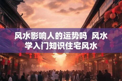 风水影响人的运势吗  风水学入门知识住宅风水