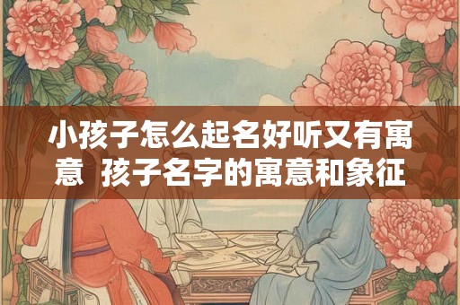 小孩子怎么起名好听又有寓意  孩子名字的寓意和象征