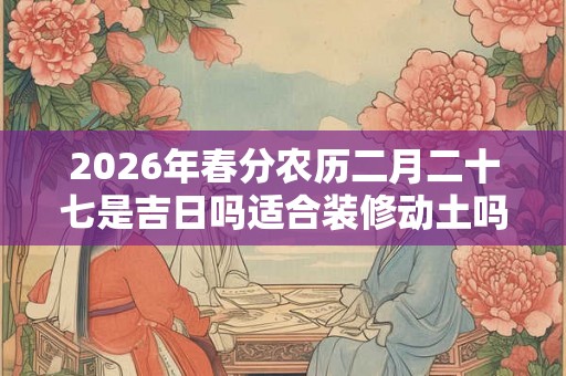 2026年春分农历二月二十七是吉日吗适合装修动土吗？