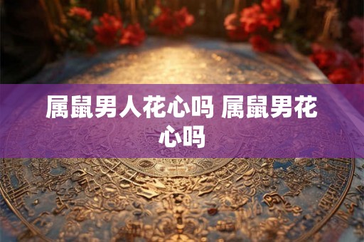属鼠男人花心吗 属鼠男花心吗 属鼠男人花心吗 属鼠男花心吗