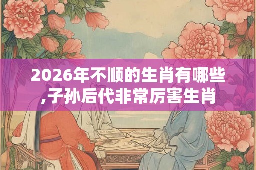 2026年不顺的生肖有哪些,子孙后代非常厉害生肖 2026年不顺的生肖有哪些,子孙后代非常厉害生肖