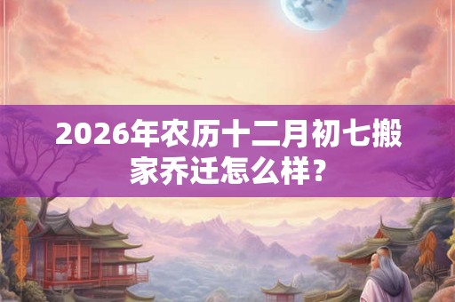 2026年农历十二月初七搬家乔迁怎么样？