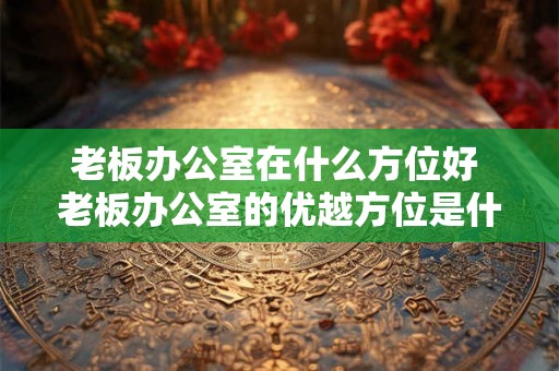 老板办公室在什么方位好 老板办公室的优越方位是什么