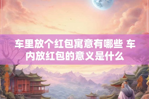 车里放个红包寓意有哪些 车内放红包的意义是什么