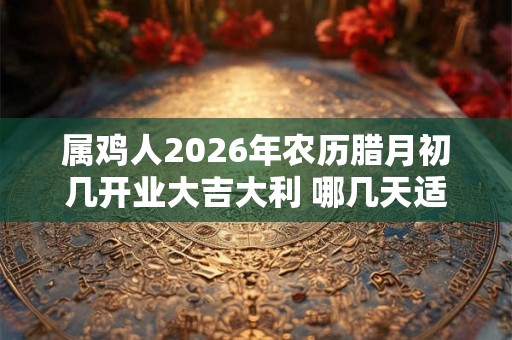属鸡人2026年农历腊月初几开业大吉大利 哪几天适合做生意