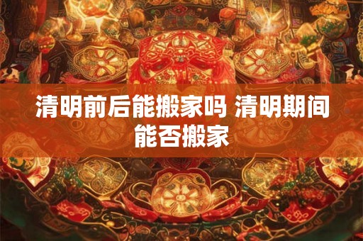 清明前后能搬家吗 清明期间能否搬家