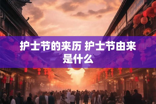护士节的来历 护士节由来是什么 护士节的来历 护士节由来是什么