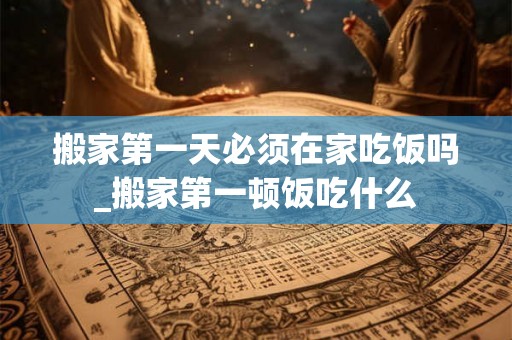 搬家第一天必须在家吃饭吗_搬家第一顿饭吃什么