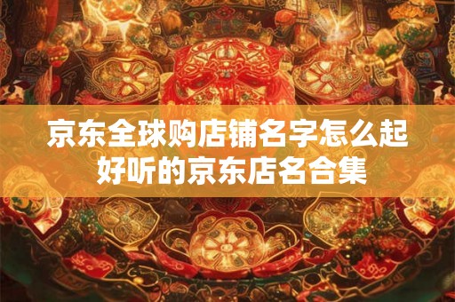 京东全球购店铺名字怎么起 好听的京东店名合集