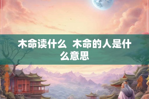 木命读什么 木命的人是什么意思 木命读什么 木命的人是什么意思