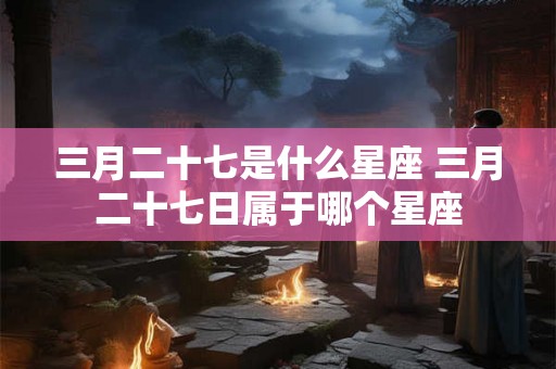 三月二十七是什么星座 三月二十七日属于哪个星座 三月二十七是什么星座 三月二十七日属于哪个星座