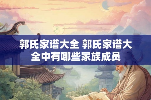 郭氏家谱大全 郭氏家谱大全中有哪些家族成员