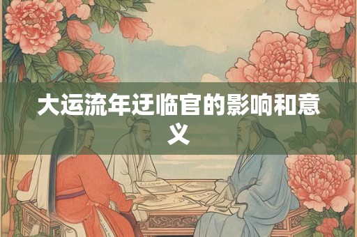 大运流年迂临官的影响和意义 大运流年迂临官的影响和意义