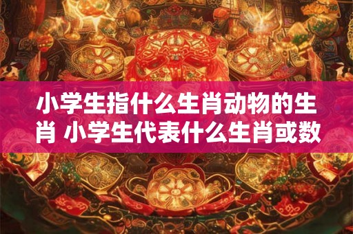 小学生指什么生肖动物的生肖 小学生代表什么生肖或数字？