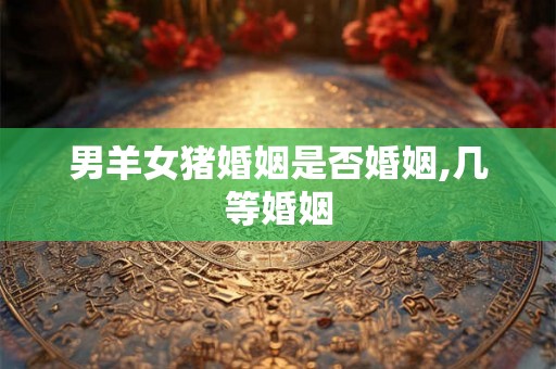 男羊女猪婚姻是否婚姻,几等婚姻 男羊女猪婚姻是否婚姻,几等婚姻