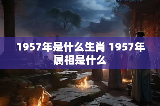 1957年是什么生肖 1957年属相是什么 1957年是什么生肖 1957年属相是什么
