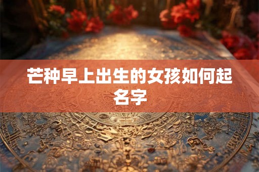 芒种早上出生的女孩如何起名字 芒种早上出生的女孩如何起名字