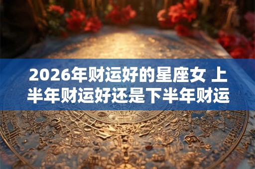 2026年财运好的星座女 上半年财运好还是下半年财运好