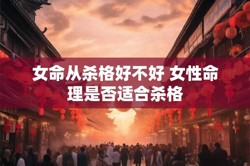 女命从杀格好不好 女性命理是否适合杀格 女命从杀格好不好 女性命理是否适合杀格