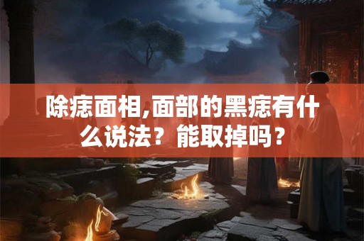 除痣面相,面部的黑痣有什么说法？能取掉吗？