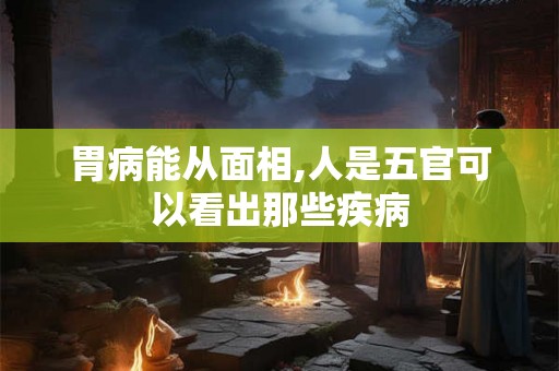 胃病能从面相,人是五官可以看出那些疾病