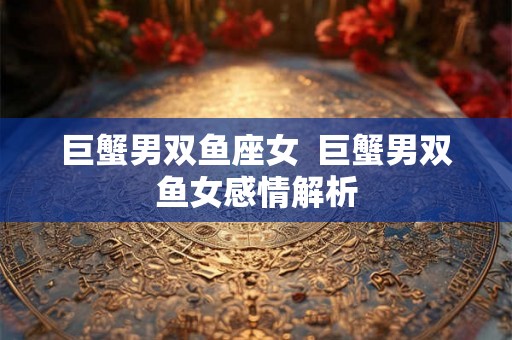 巨蟹男双鱼座女 巨蟹男双鱼女感情解析 巨蟹男双鱼座女 巨蟹男双鱼女感情解析