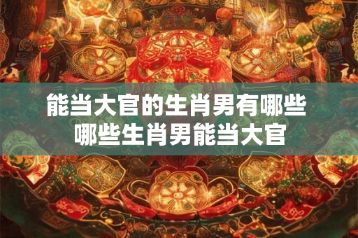能当大官的生肖男有哪些 哪些生肖男能当大官 能当大官的生肖男有哪些 哪些生肖男能当大官