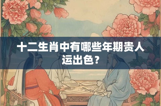 十二生肖中有哪些年期贵人运出色？