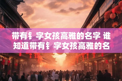 带有钅字女孩高雅的名字 谁知道带有钅字女孩高雅的名字