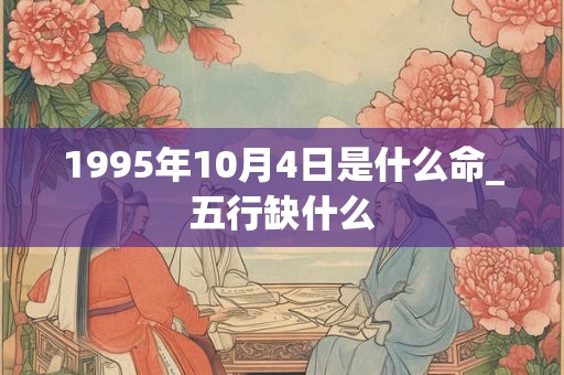 1995年10月4日是什么命_五行缺什么 1995年10月4日是什么命_五行缺什么