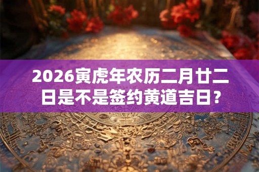 2026寅虎年农历二月廿二日是不是签约黄道吉日？
