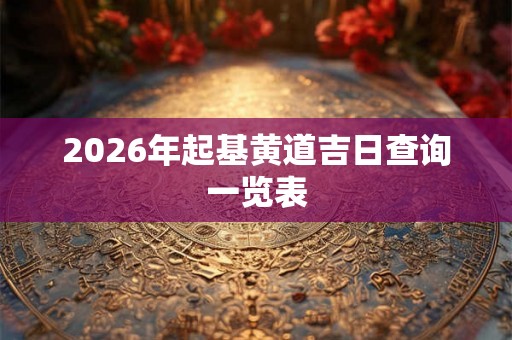 2026年起基黄道吉日查询一览表 2026年起基黄道吉日查询一览表