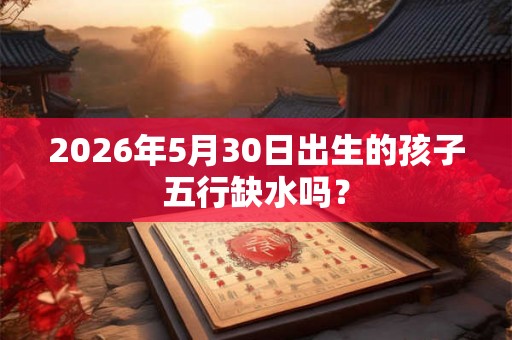 2026年5月30日出生的孩子五行缺水吗？