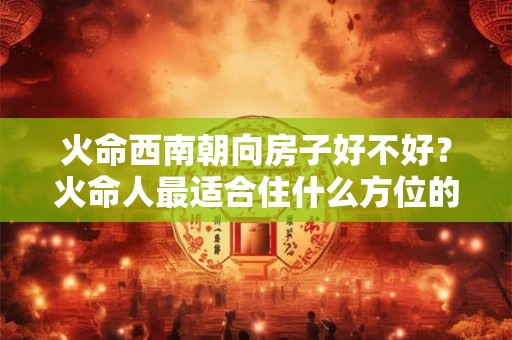火命西南朝向房子好不好?火命人最适合住什么方位的房子? 火命西南朝向房子好不好?火命人最适合住什么方位的房子?