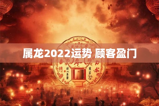 属龙2022运势 顾客盈门 属龙2022运势 顾客盈门