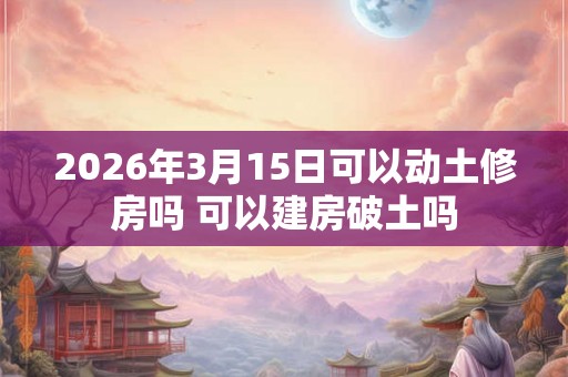 2026年3月15日可以动土修房吗 可以建房破土吗 2026年3月15日可以动土修房吗 可以建房破土吗