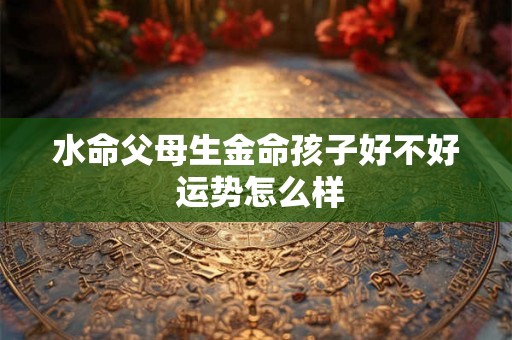 水命父母生金命孩子好不好 运势怎么样 水命父母生金命孩子好不好 运势怎么样