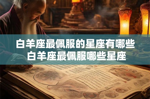白羊座最佩服的星座有哪些 白羊座最佩服哪些星座 白羊座最佩服的星座有哪些 白羊座最佩服哪些星座