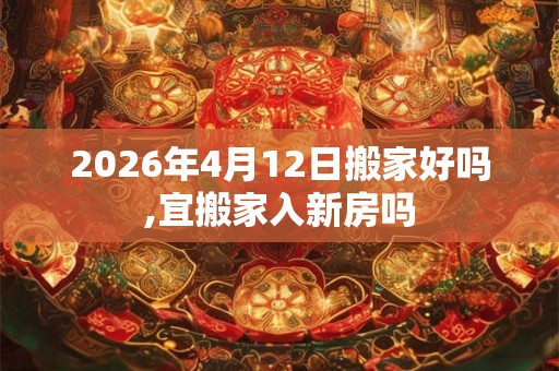 2026年4月12日搬家好吗,宜搬家入新房吗 2026年4月12日搬家好吗,宜搬家入新房吗